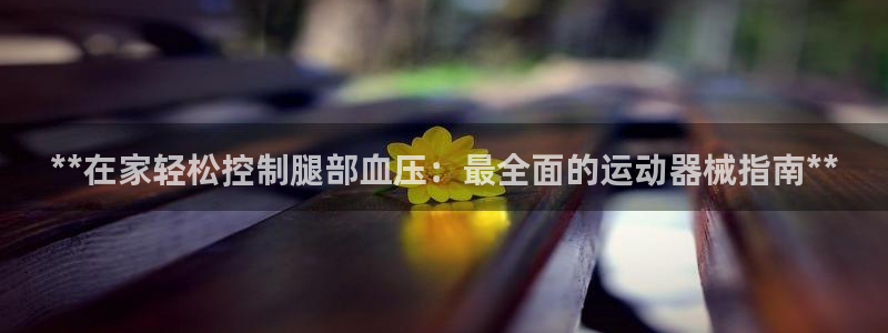 尊龙百度贴吧：**在家轻松控制腿部血压：最全面的运动