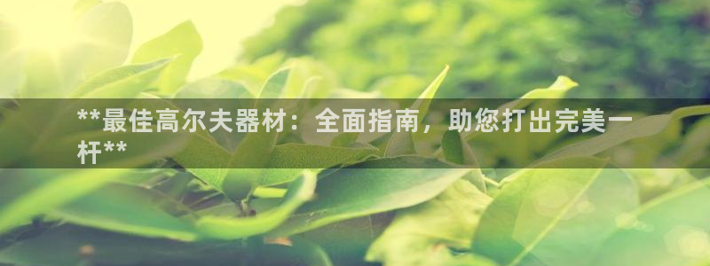 尊龙凯时贴吧：**最佳高尔夫器材：全面指南，助您打出