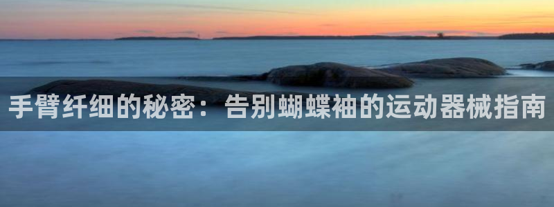 尊龙集团有限公司官网：手臂纤细的秘密：告别蝴蝶袖的运