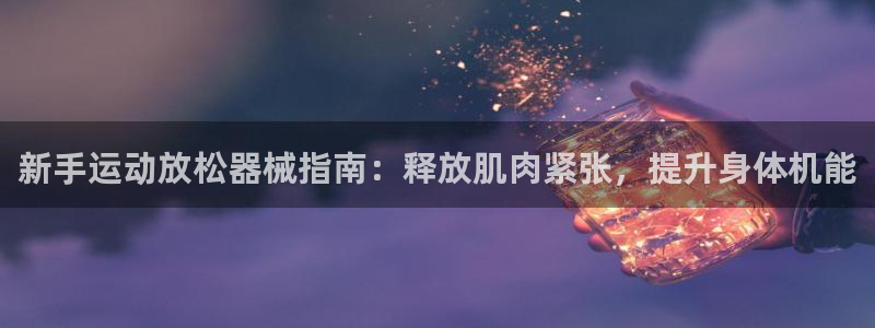ag尊龙怎么样：新手运动放松器械指南：释放肌肉紧张，
