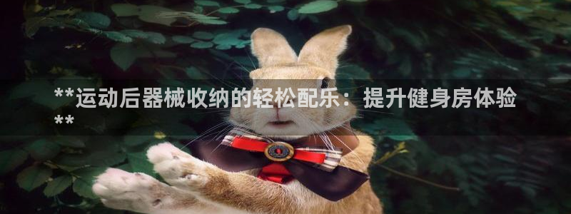 尊龙凯时官网正规吗：**运动后器械收纳的轻松配乐：提