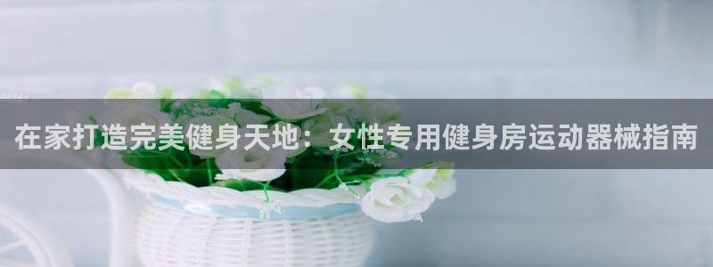 AG尊龙登陆网址：在家打造完美健身天地：女性专用健身