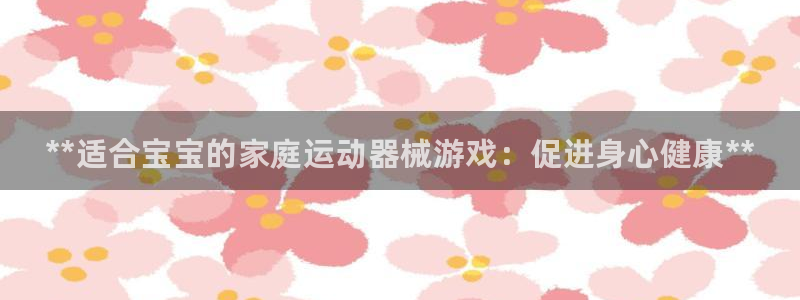 尊龙人品怎么样：**适合宝宝的家庭运动器械游戏：促进身心健康